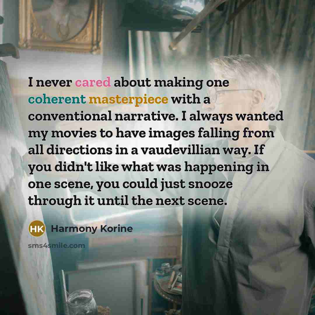 “I never cared about making one coherent masterpiece with a conventional narrative. I always wanted my movies to have images falling from all directions in a vaudevillian way. If you didn't like what was happening in one scene, you could just snooze through it until the next scene.” quote by Harmony Korine