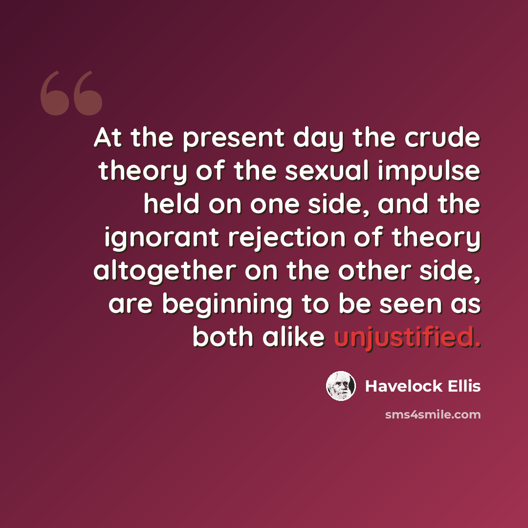 “At the present day the crude theory of the sexual impulse held on one side, and the ignorant rejection of theory altogether on the other side, are beginning to be seen as both alike unjustified.” quote by Havelock Ellis