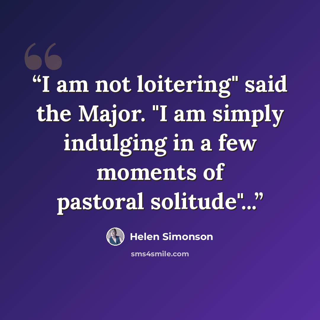 “I am not loitering" said the Major. "I am simply indulging in a few moments of pastoral solitude"...” quote by Helen Simonson