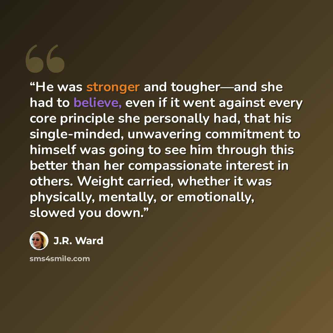 “He was stronger and tougher—and she had to believe, even if it went against every core principle she personally had, that his single-minded, unwavering commitment to himself was going to see him through this better than her compassionate interest in others. Weight carried, whether it was…” quote by J.R. Ward
