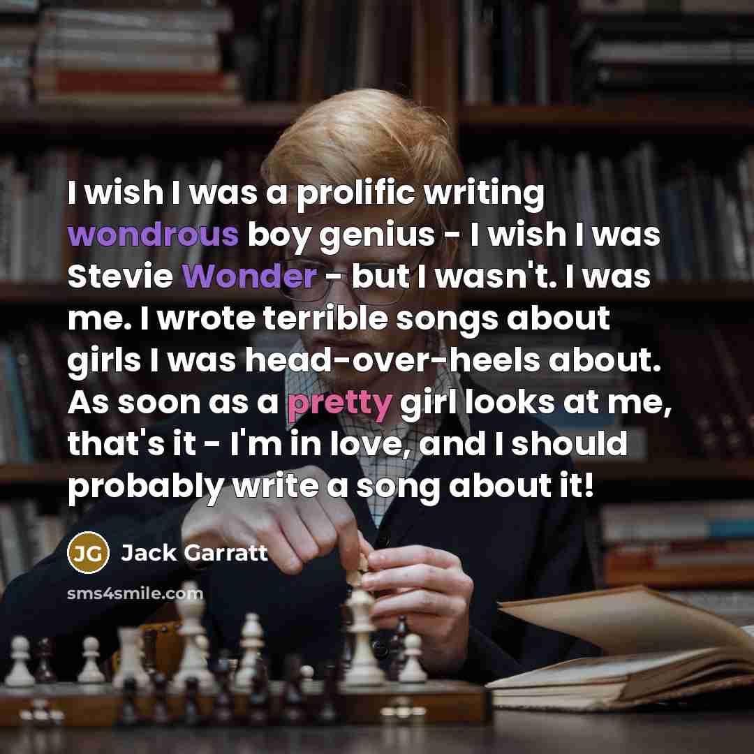 “I wish I was a prolific writing wondrous boy genius - I wish I was Stevie Wonder - but I wasn't. I was me. I wrote terrible songs about girls I was head-over-heels about. As soon as a pretty girl looks at me, that's it - I'm in love, and I should probably write a song about it!” quote by Jack Garratt