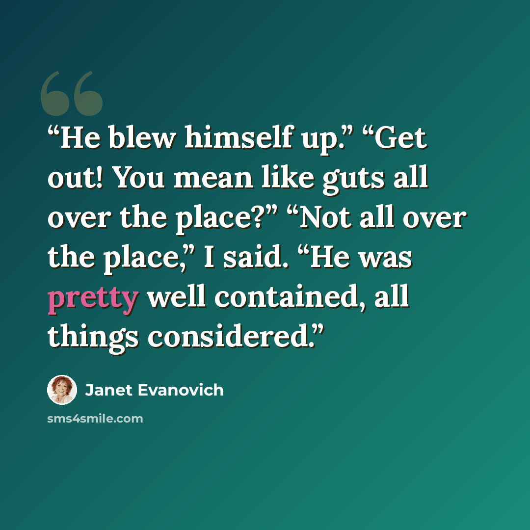 “He blew himself up.” “Get out! You mean like guts all over the place?” “Not all over the place,” I said. “He was pretty well contained, all things considered.” quote by Janet Evanovich
