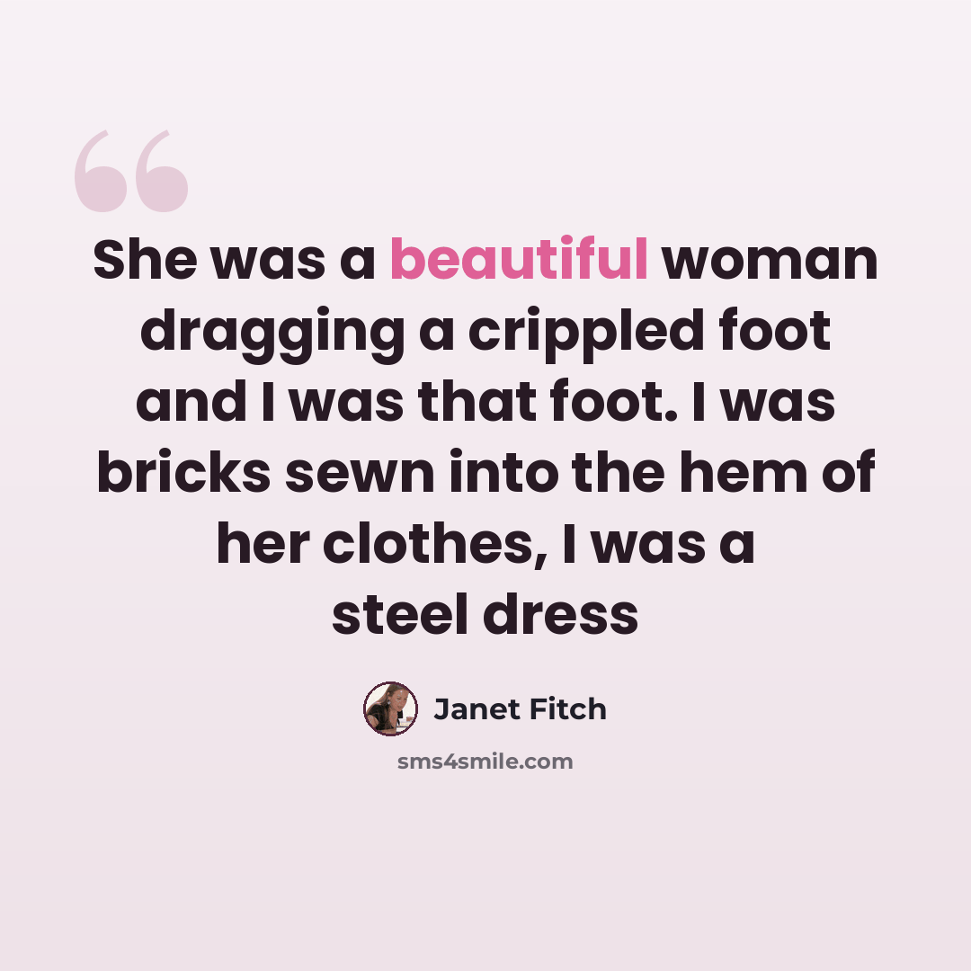 “She was a beautiful woman dragging a crippled foot and I was that foot. I was bricks sewn into the hem of her clothes, I was a steel dress” quote by Janet Fitch