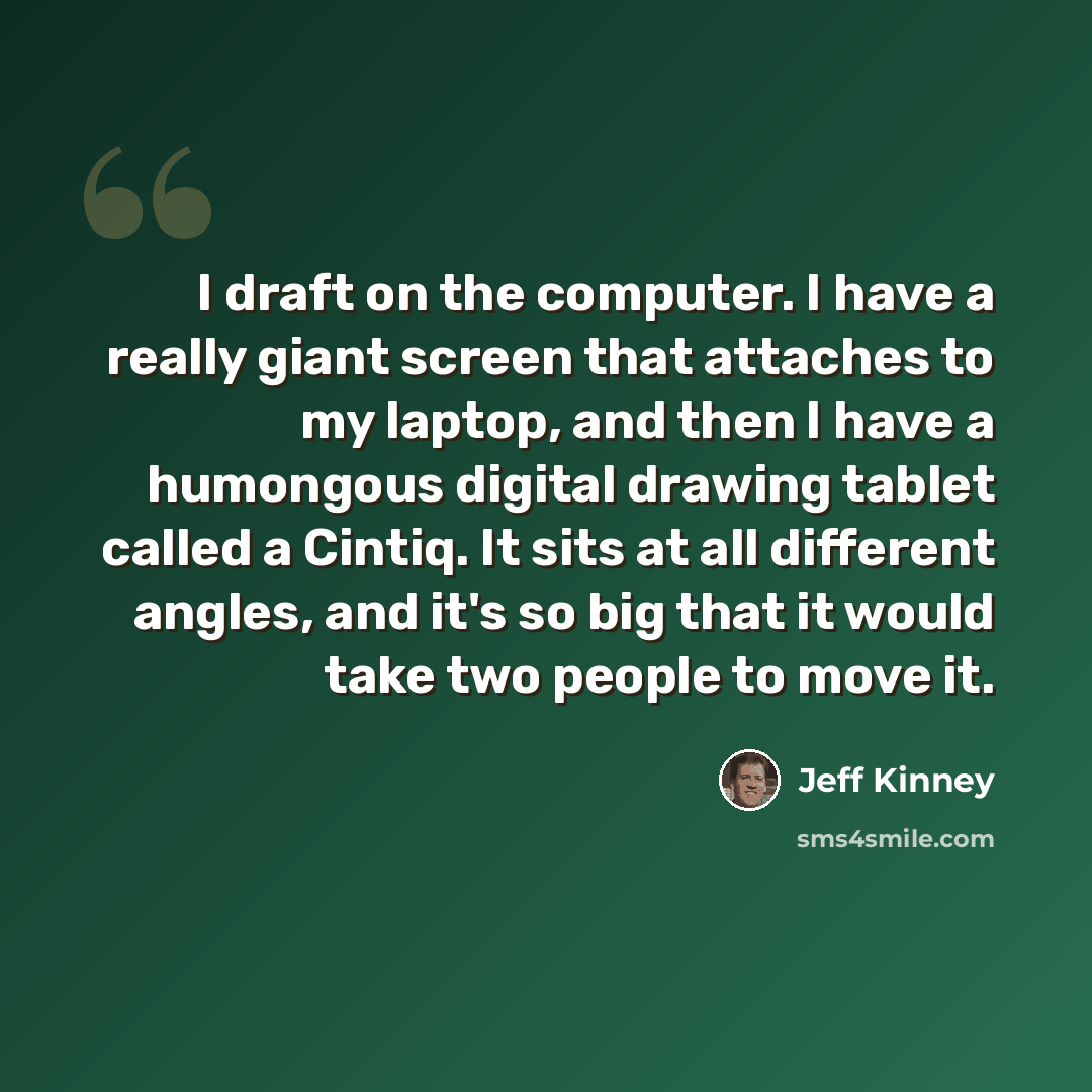 “I draft on the computer. I have a really giant screen that attaches to my laptop, and then I have a humongous digital drawing tablet called a Cintiq. It sits at all different angles, and it's so big that it would take two people to move it.” quote by Jeff Kinney