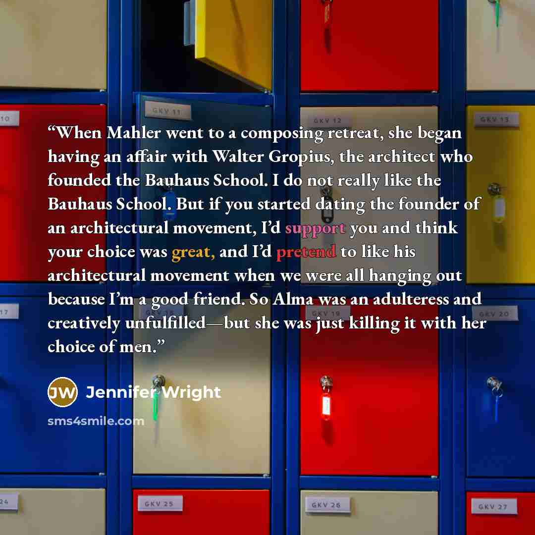 “When Mahler went to a composing retreat, she began having an affair with Walter Gropius, the architect who founded the Bauhaus School. I do not really like the Bauhaus School. But if you started dating the founder of an architectural movement, I’d support you and think your choice was great, and…” quote by Jennifer Wright