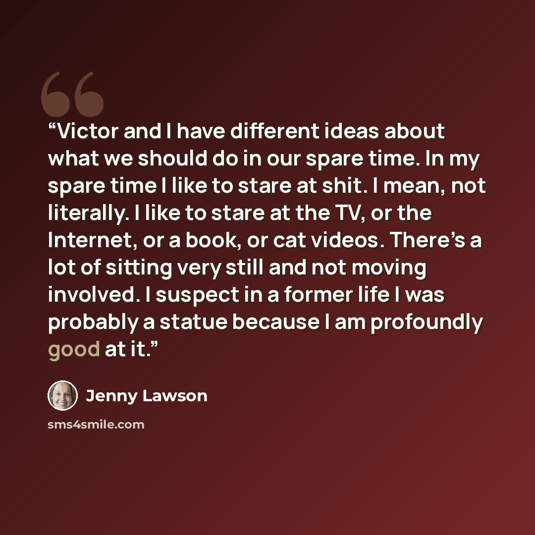 “Victor and I have different ideas about what we should do in our spare time. In my spare time I like to stare at shit. I mean, not literally. I like to stare at the TV, or the Internet, or a book, or cat videos. There’s a lot of sitting very still and not moving involved. I suspect in a former…” quote by Jenny Lawson