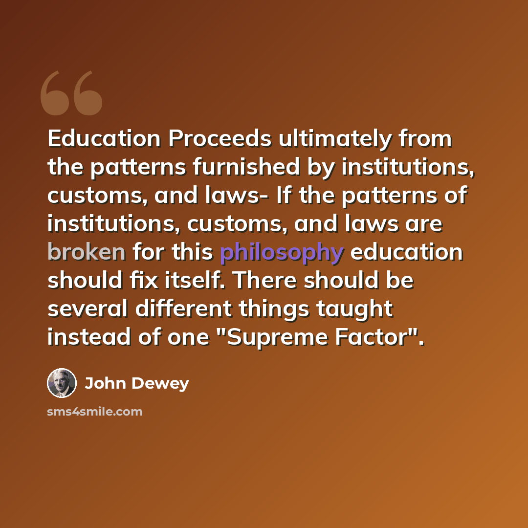 “Education Proceeds ultimately from the patterns furnished by institutions, customs, and laws- If the patterns of institutions, customs, and laws are broken for this philosophy education should fix itself. There should be several different things taught instead of one "Supreme Factor".” quote by John Dewey