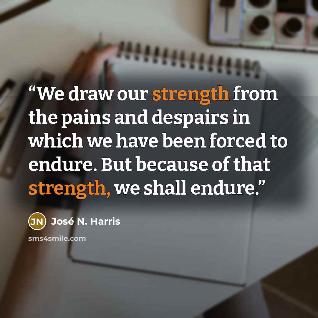 “We draw our strength from the pains and despairs in which we have been forced to endure. But because of that strength, we shall endure.” quote by José N. Harris