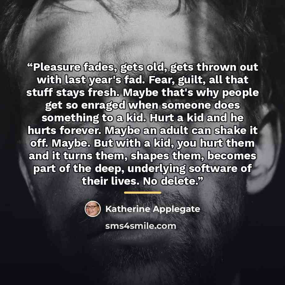 “Pleasure fades, gets old, gets thrown out with last year's fad. Fear, guilt, all that stuff stays fresh. Maybe that's why people get so enraged when someone does something to a kid. Hurt a kid and he hurts forever. Maybe an adult can shake it off. Maybe. But with a kid, you hurt them and it turns…” quote by Katherine Applegate