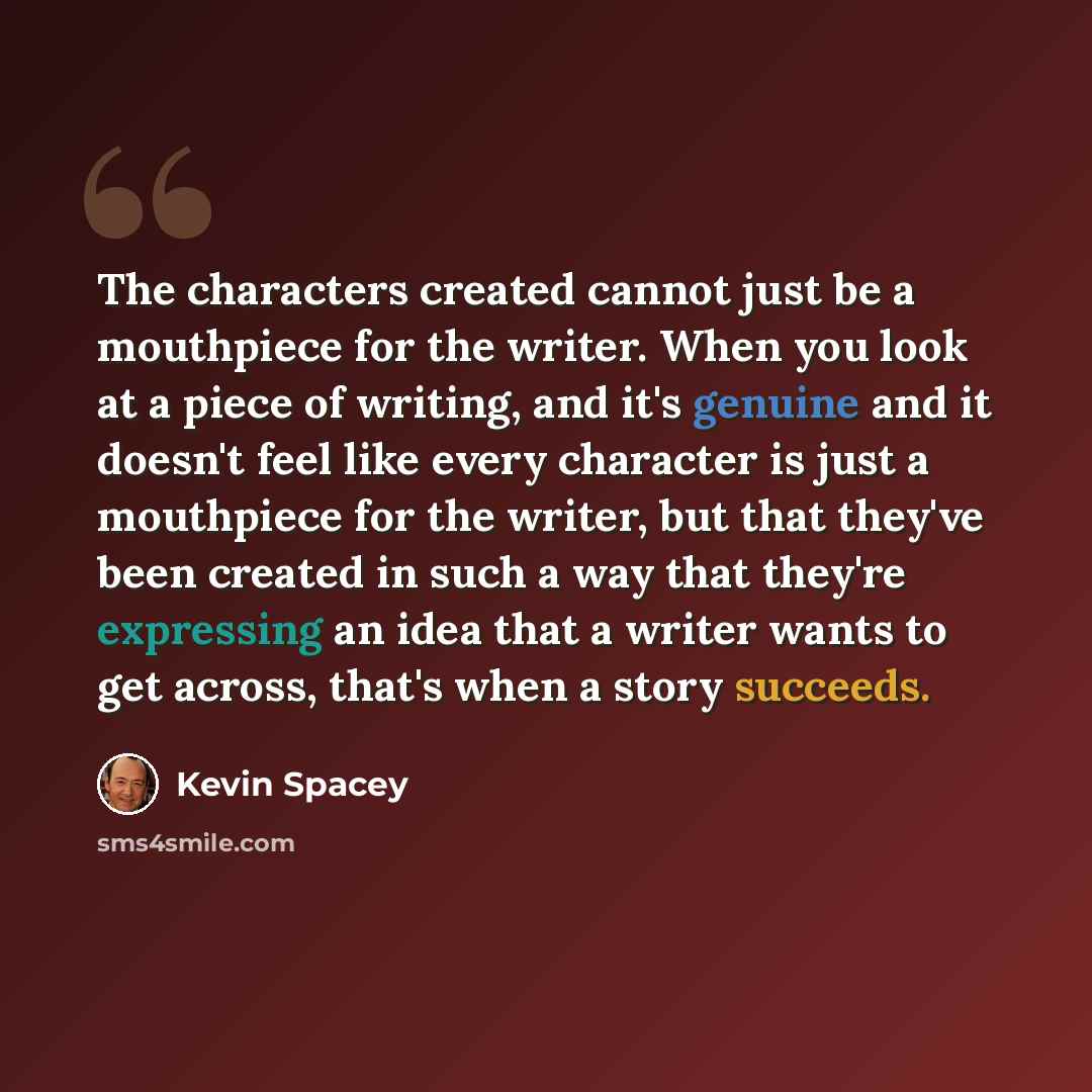 “The characters created cannot just be a mouthpiece for the writer. When you look at a piece of writing, and it's genuine and it doesn't feel like every character is just a mouthpiece for the writer, but that they've been created in such a way that they're expressing an idea that a writer wants to…” quote by Kevin Spacey