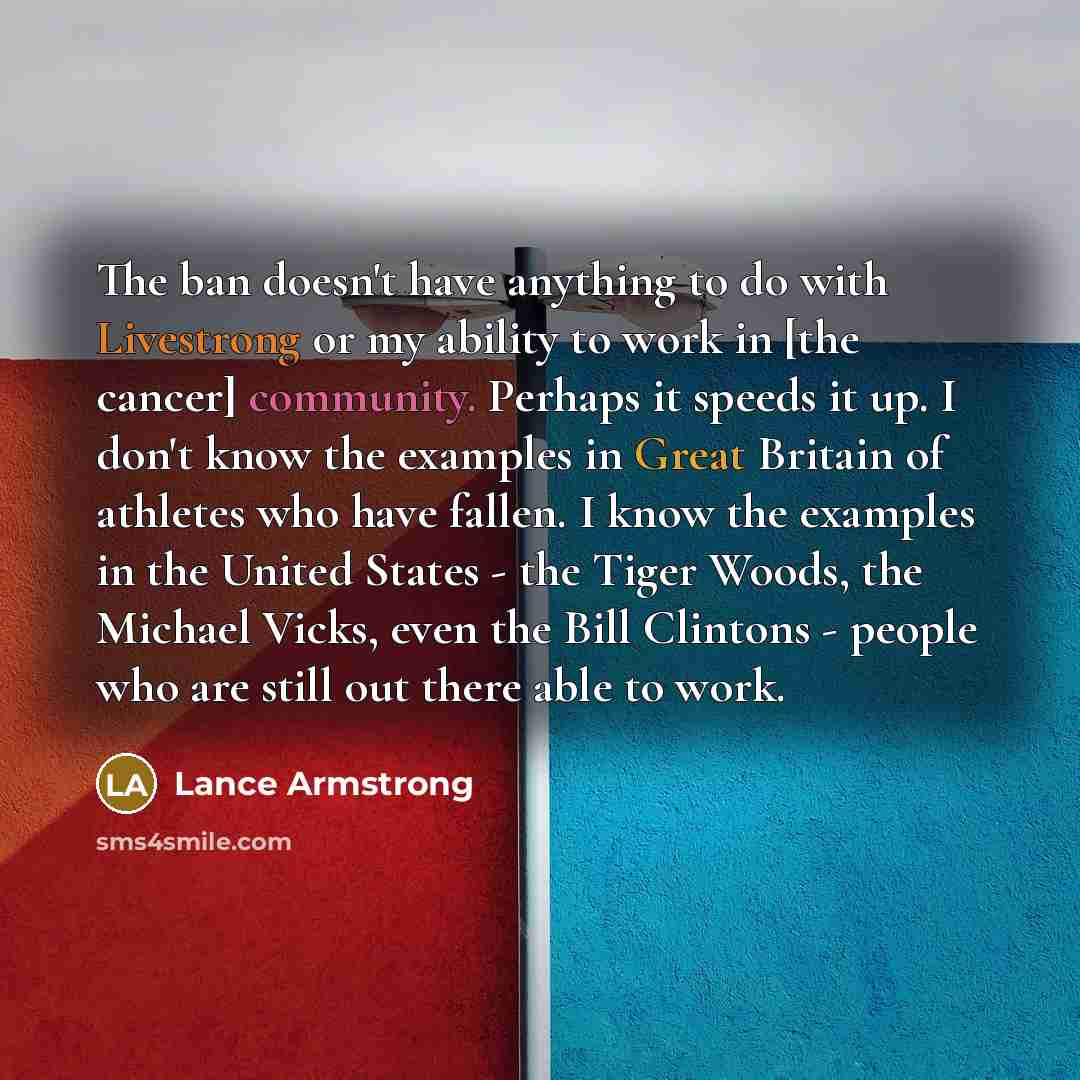 “The ban doesn't have anything to do with Livestrong or my ability to work in [the cancer] community. Perhaps it speeds it up. I don't know the examples in Great Britain of athletes who have fallen. I know the examples in the United States - the Tiger Woods, the Michael Vicks, even the Bill…” quote by Lance Armstrong
