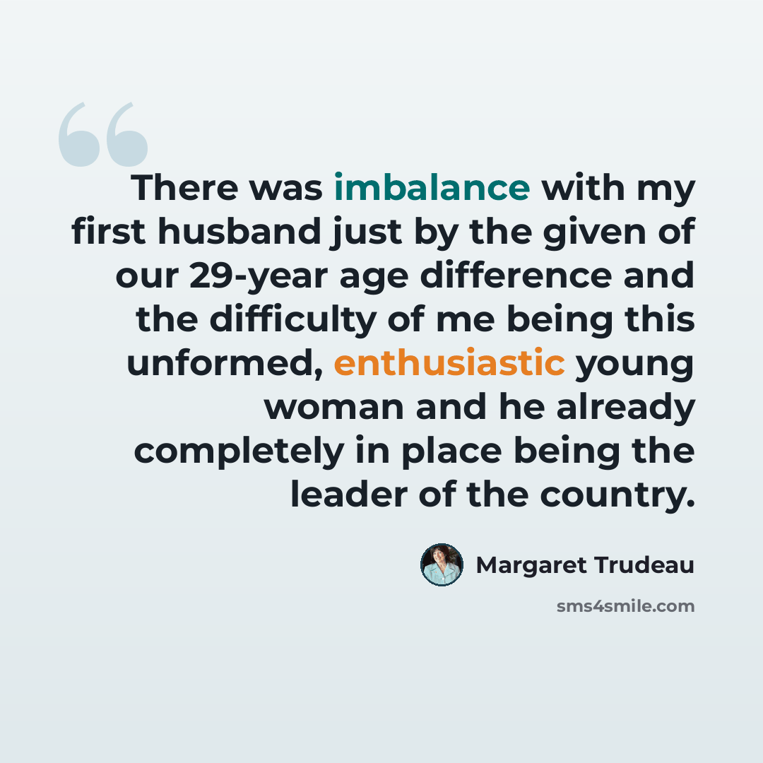 “There was imbalance with my first husband just by the given of our 29-year age difference and the difficulty of me being this unformed, enthusiastic young woman and he already completely in place being the leader of the country.” quote by Margaret Trudeau
