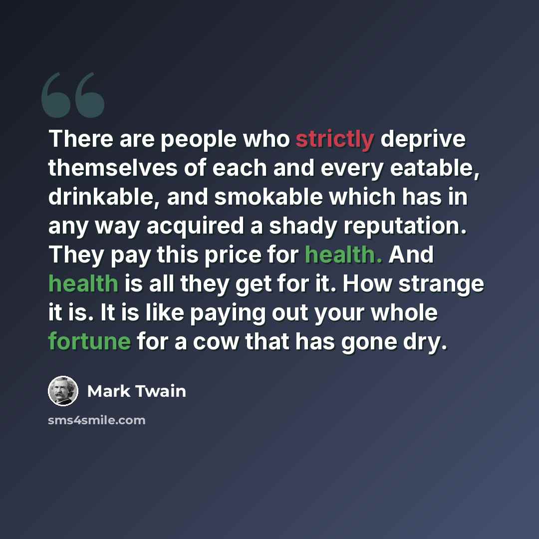 “There are people who strictly deprive themselves of each and every eatable, drinkable, and smokable which has in any way acquired a shady reputation. They pay this price for health. And health is all they get for it. How strange it is. It is like paying out your whole fortune for a cow that has…” quote by Mark Twain