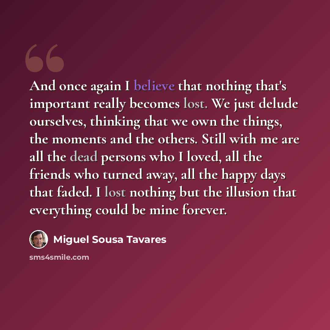 “And once again I believe that nothing that's important really becomes lost. We just delude ourselves, thinking that we own the things, the moments and the others. Still with me are all the dead persons who I loved, all the friends who turned away, all the happy days that faded. I lost nothing but…” quote by Miguel Sousa Tavares