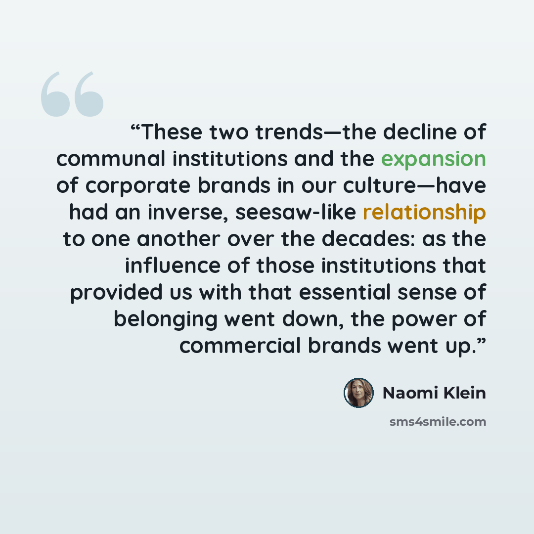 “These two trends—the decline of communal institutions and the expansion of corporate brands in our culture—have had an inverse, seesaw-like relationship to one another over the decades: as the influence of those institutions that provided us with that essential sense of belonging went down, the…” quote by Naomi Klein