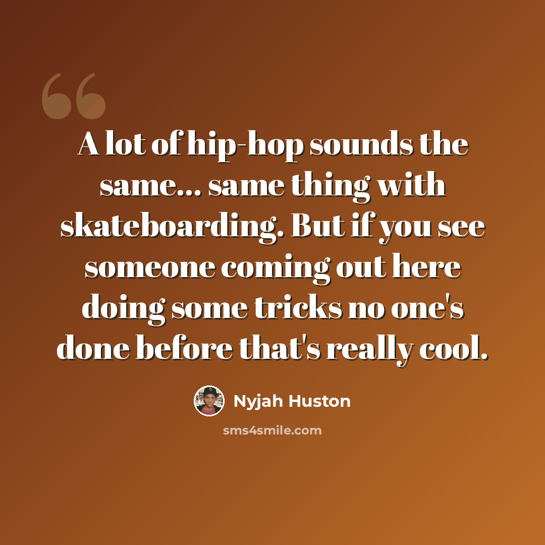 “A lot of hip-hop sounds the same... same thing with skateboarding. But if you see someone coming out here doing some tricks no one's done before that's really cool.” quote by Nyjah Huston