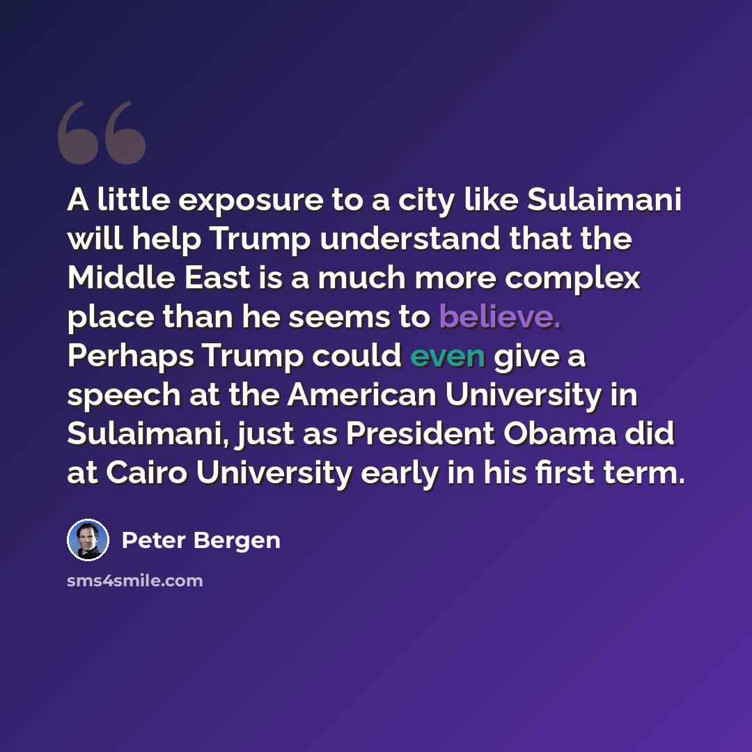 “A little exposure to a city like Sulaimani will help Trump understand that the Middle East is a much more complex place than he seems to believe. Perhaps Trump could even give a speech at the American University in Sulaimani, just as President Obama did at Cairo University early in his first term.” quote by Peter Bergen