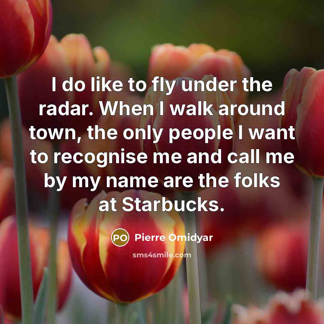 “I do like to fly under the radar. When I walk around town, the only people I want to recognise me and call me by my name are the folks at Starbucks.” quote by Pierre Omidyar