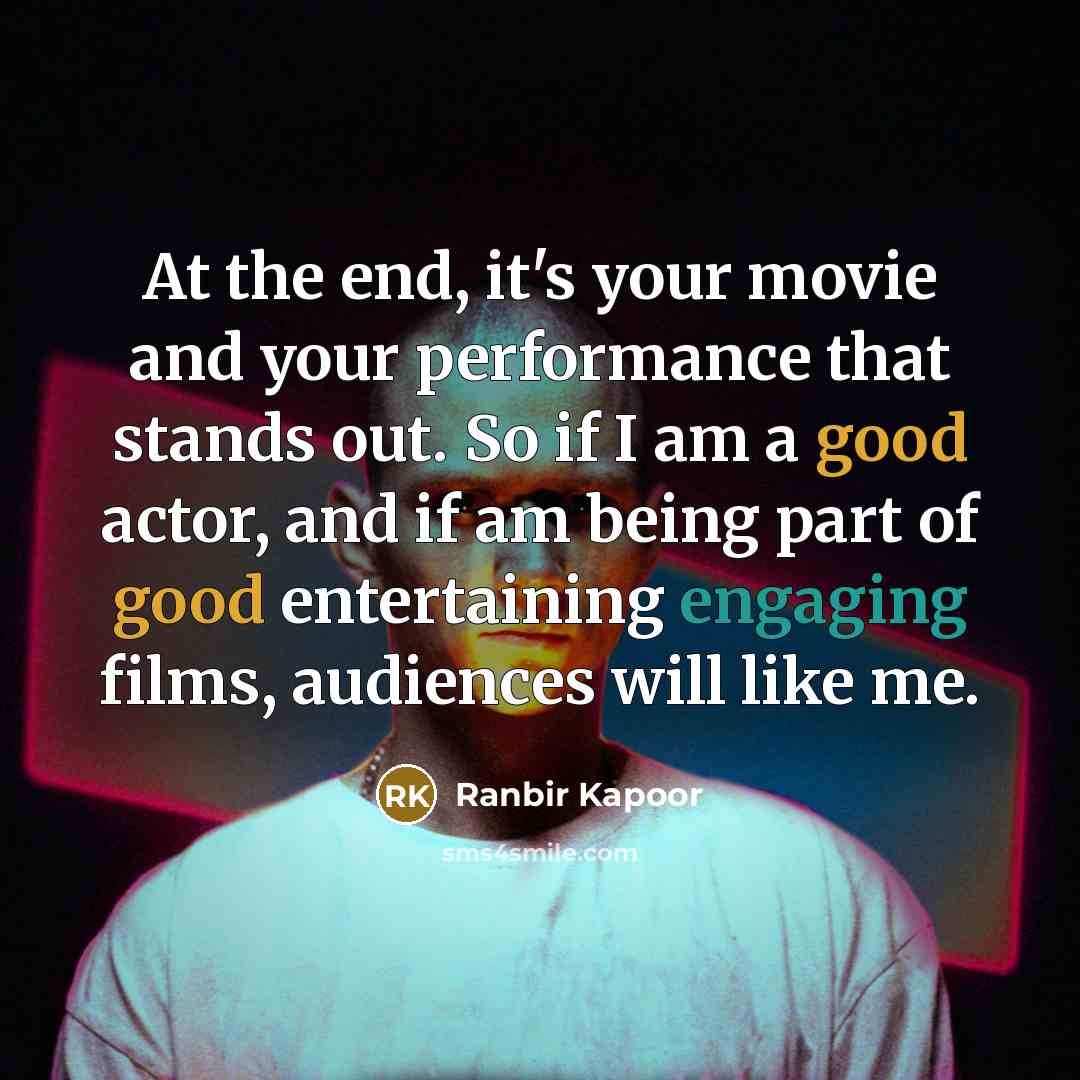 “At the end, it's your movie and your performance that stands out. So if I am a good actor, and if am being part of good entertaining engaging films, audiences will like me.” quote by Ranbir Kapoor