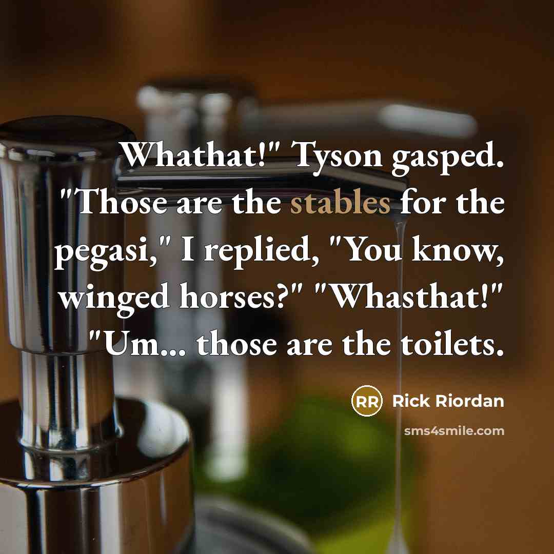 “Whathat!" Tyson gasped. "Those are the stables for the pegasi," I replied, "You know, winged horses?" "Whasthat!" "Um... those are the toilets.” quote by Rick Riordan