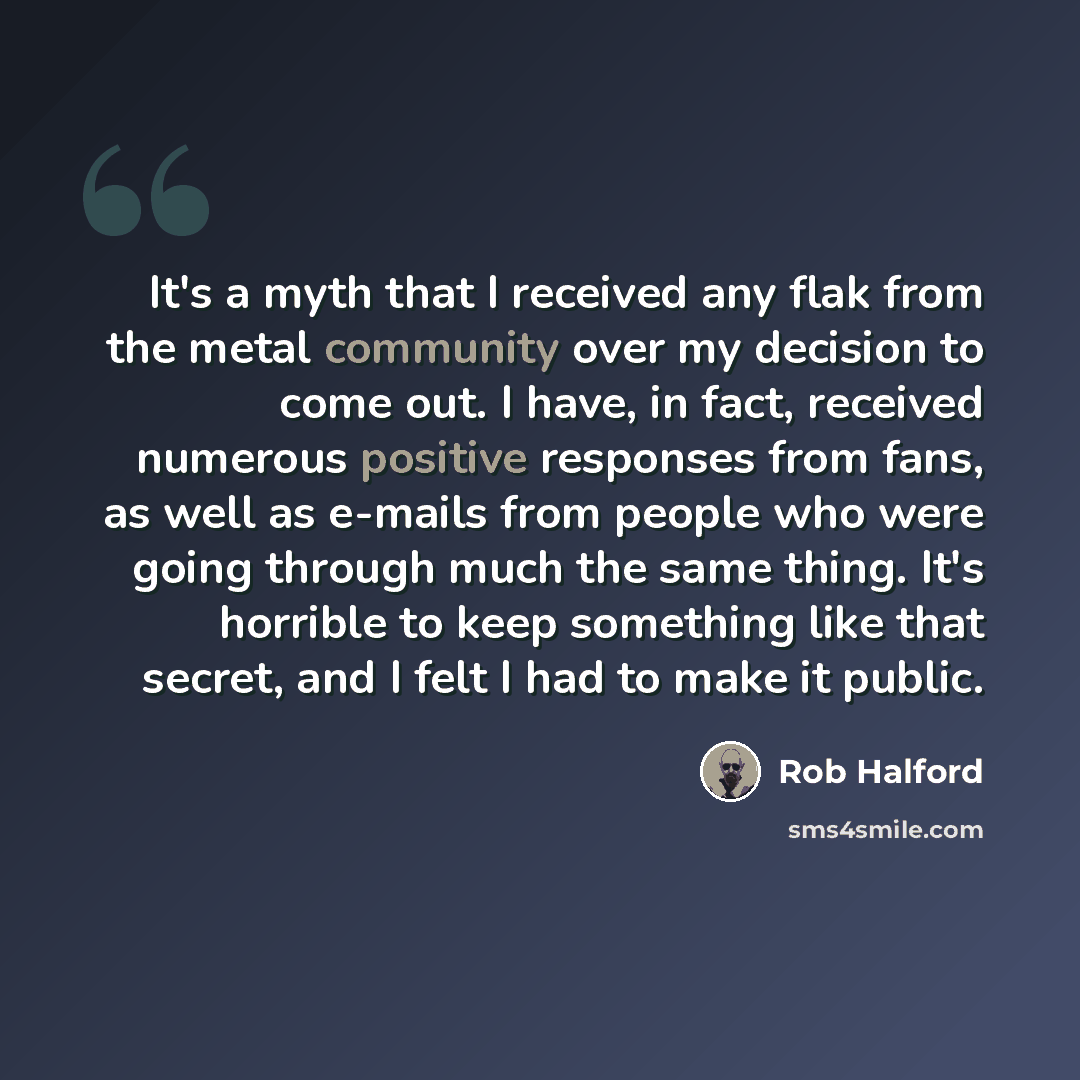 “It's a myth that I received any flak from the metal community over my decision to come out. I have, in fact, received numerous positive responses from fans, as well as e-mails from people who were going through much the same thing. It's horrible to keep something like that secret, and I felt I had…” quote by Rob Halford