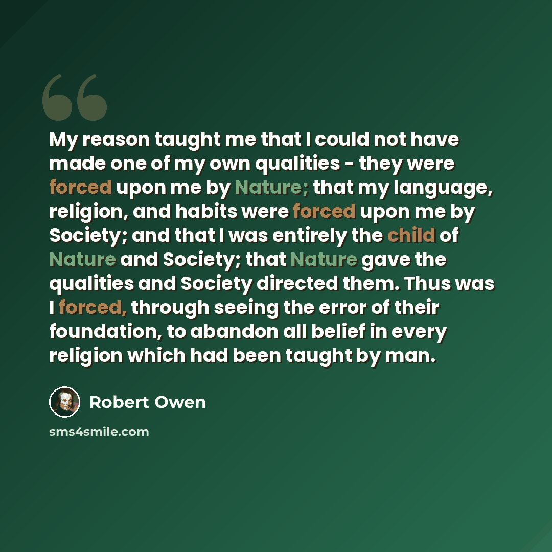 “My reason taught me that I could not have made one of my own qualities - they were forced upon me by Nature; that my language, religion, and habits were forced upon me by Society; and that I was entirely the child of Nature and Society; that Nature gave the qualities and Society directed them…” quote by Robert Owen
