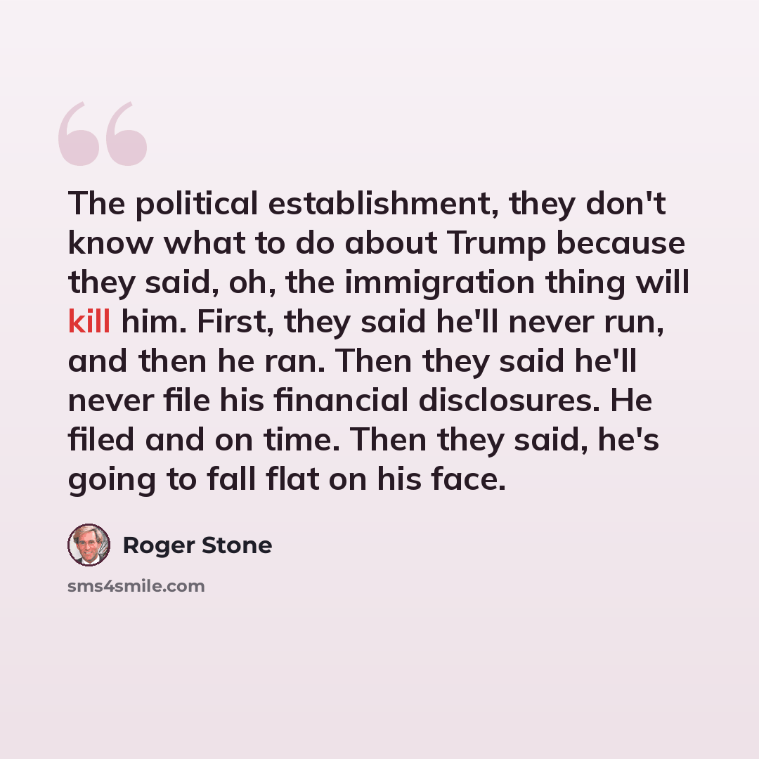 “The political establishment, they don't know what to do about Trump because they said, oh, the immigration thing will kill him. First, they said he'll never run, and then he ran. Then they said he'll never file his financial disclosures. He filed and on time. Then they said, he's going to fall…” quote by Roger Stone