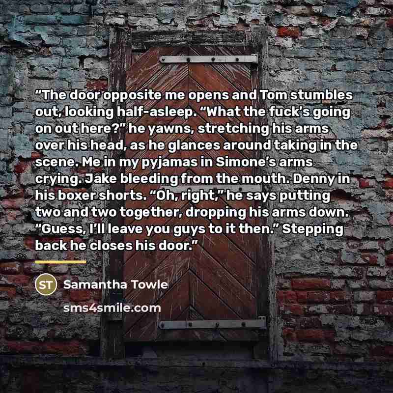 “The door opposite me opens and Tom stumbles out, looking half-asleep. “What the fuck’s going on out here?” he yawns, stretching his arms over his head, as he glances around taking in the scene. Me in my pyjamas in Simone’s arms crying. Jake bleeding from the mouth. Denny in his boxer shorts. “Oh…” quote by Samantha Towle