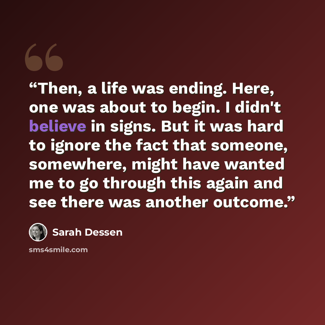 “Then, a life was ending. Here, one was about to begin. I didn't believe in signs. But it was hard to ignore the fact that someone, somewhere, might have wanted me to go through this again and see there was another outcome.” quote by Sarah Dessen