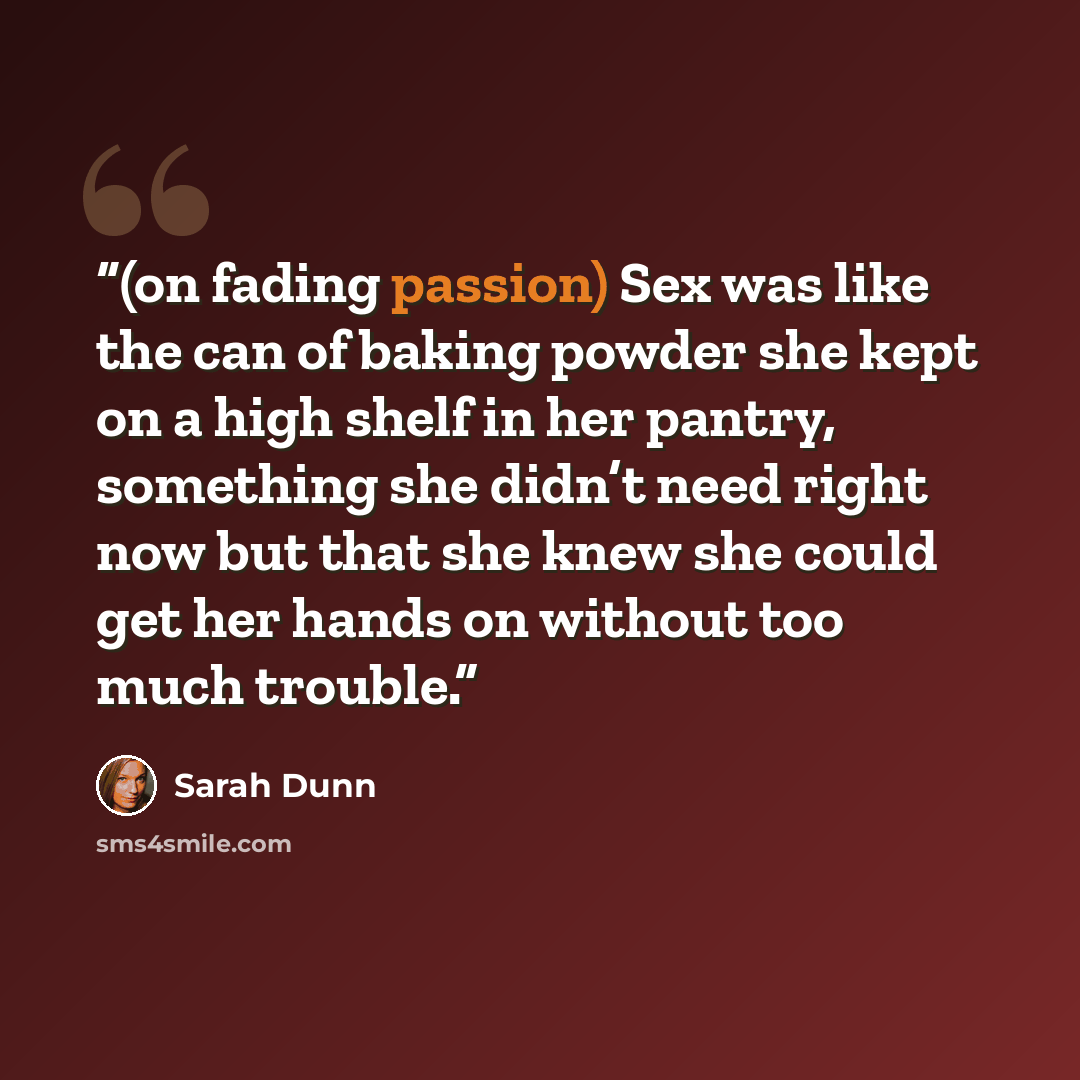 “(on fading passion) Sex was like the can of baking powder she kept on a high shelf in her pantry, something she didn’t need right now but that she knew she could get her hands on without too much trouble.” quote by Sarah Dunn