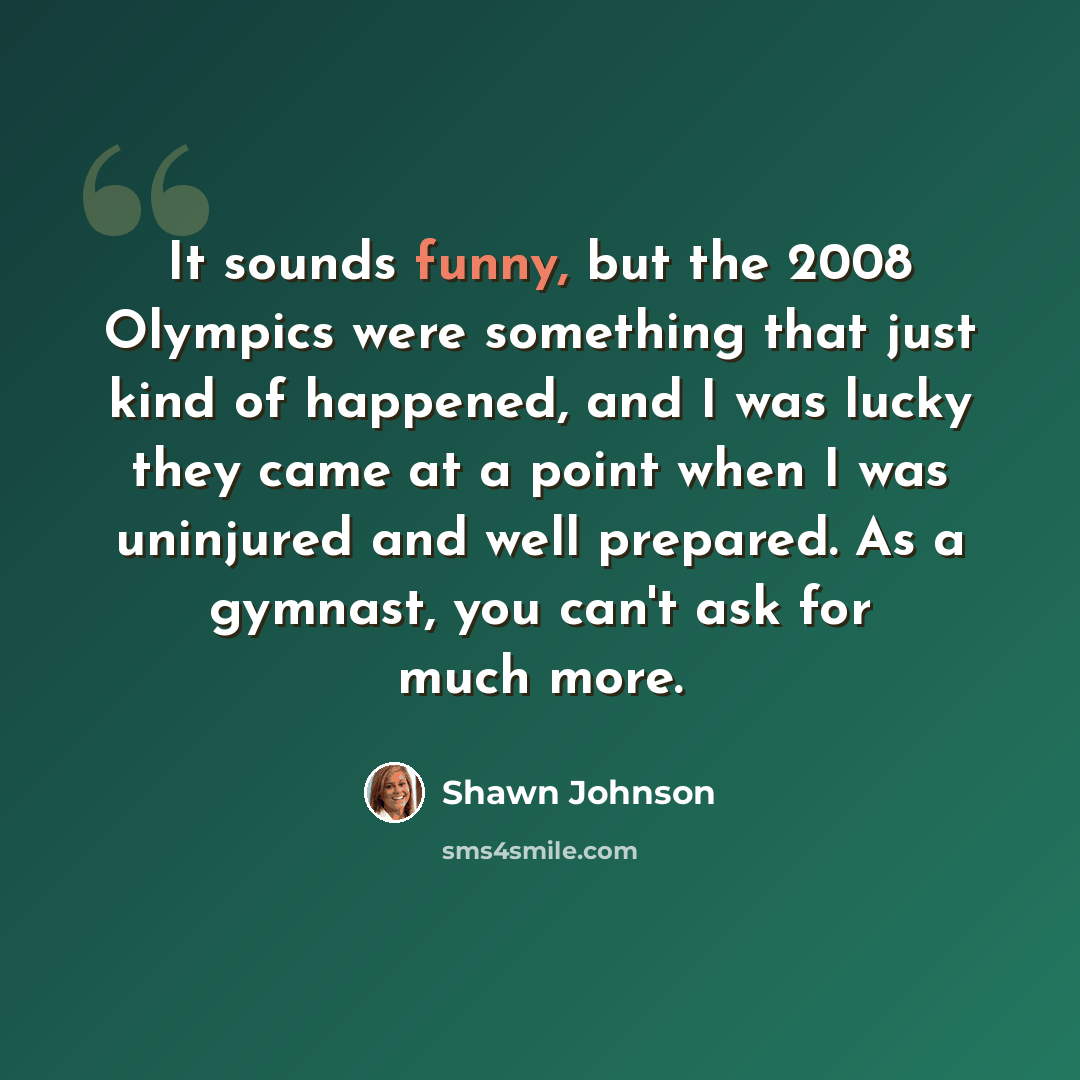 “It sounds funny, but the 2008 Olympics were something that just kind of happened, and I was lucky they came at a point when I was uninjured and well prepared. As a gymnast, you can't ask for much more.” quote by Shawn Johnson