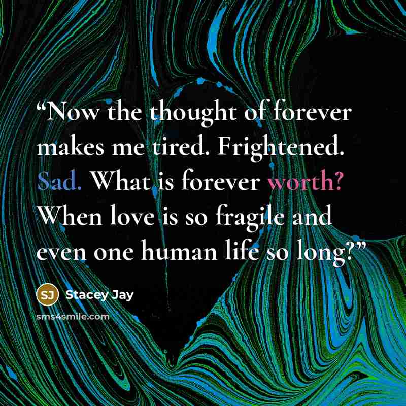 “Now the thought of forever makes me tired. Frightened. Sad. What is forever worth? When love is so fragile and even one human life so long?” quote by Stacey Jay