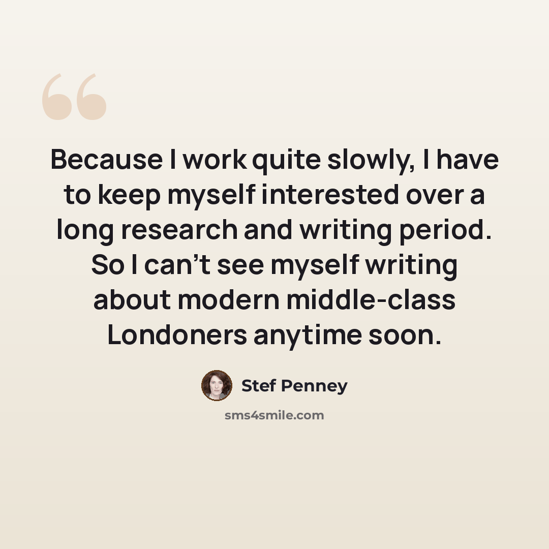 “Because I work quite slowly, I have to keep myself interested over a long research and writing period. So I can't see myself writing about modern middle-class Londoners anytime soon.” quote by Stef Penney