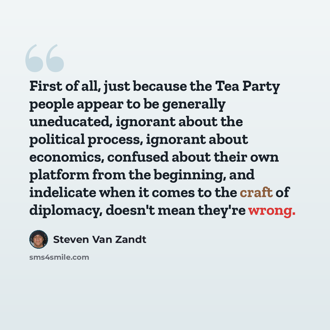 “First of all, just because the Tea Party people appear to be generally uneducated, ignorant about the political process, ignorant about economics, confused about their own platform from the beginning, and indelicate when it comes to the craft of diplomacy, doesn't mean they're wrong.” quote by Steven Van Zandt