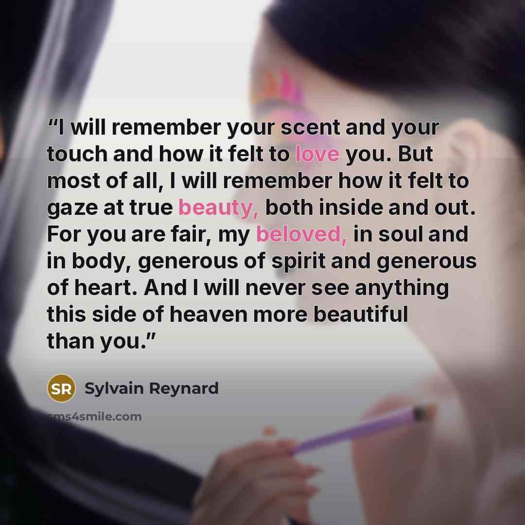 “I will remember your scent and your touch and how it felt to love you. But most of all, I will remember how it felt to gaze at true beauty, both inside and out. For you are fair, my beloved, in soul and in body, generous of spirit and generous of heart. And I will never see anything this side of…” quote by Sylvain Reynard