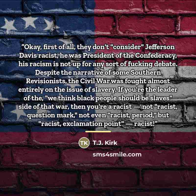 “Okay, first of all, they don't "consider" Jefferson Davis racist, he was President of the Confederacy, his racism is not up for any sort of fucking debate. Despite the narrative of some Southern Revisionists, the Civil War was fought almost entirely on the issue of slavery. If you're the leader of…” quote by T.J. Kirk