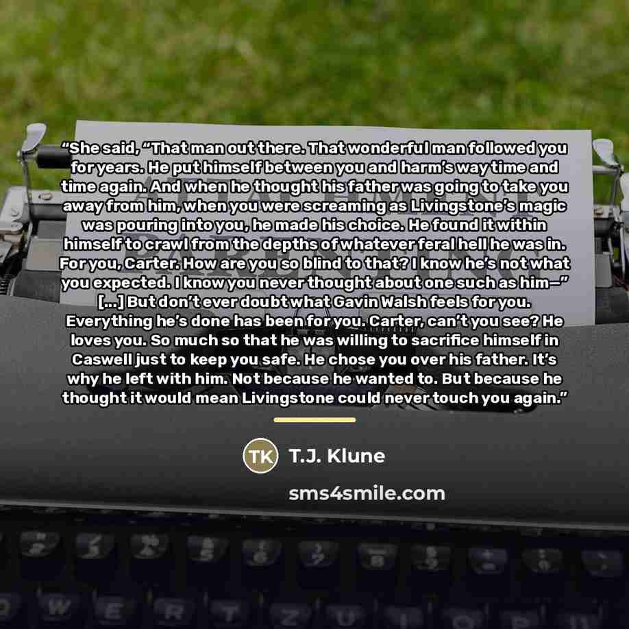 “She said, “That man out there. That wonderful man followed you for years. He put himself between you and harm’s way time and time again. And when he thought his father was going to take you away from him, when you were screaming as Livingstone’s magic was pouring into you, he made his choice. He…” quote by T.J. Klune