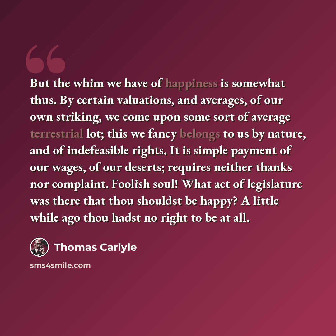 “But the whim we have of happiness is somewhat thus. By certain valuations, and averages, of our own striking, we come upon some sort of average terrestrial lot; this we fancy belongs to us by nature, and of indefeasible rights. It is simple payment of our wages, of our deserts; requires neither…” quote by Thomas Carlyle