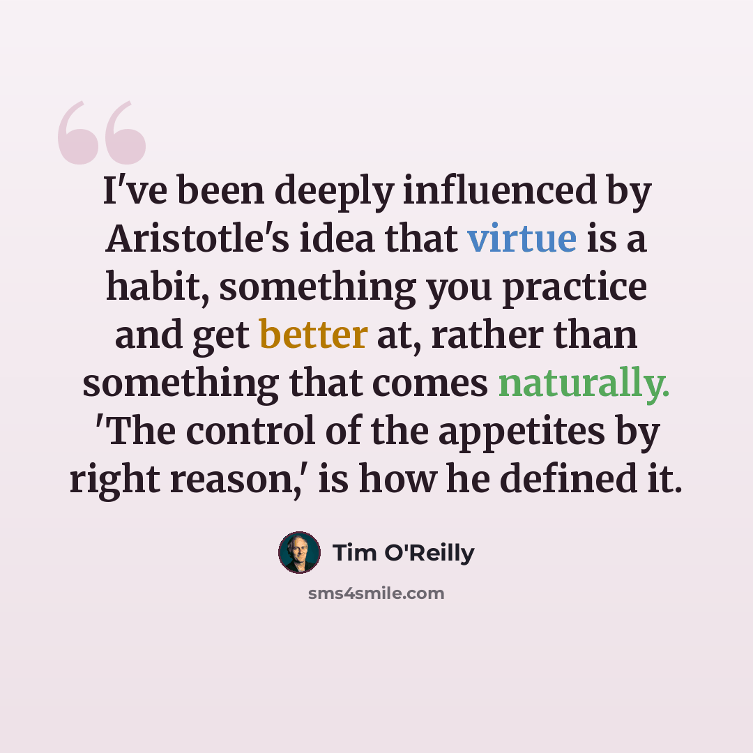 “I've been deeply influenced by Aristotle's idea that virtue is a habit, something you practice and get better at, rather than something that comes naturally. 'The control of the appetites by right reason,' is how he defined it.” quote by Tim O'Reilly