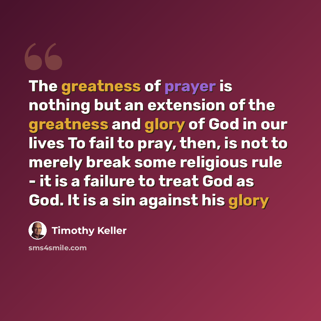 “The greatness of prayer is nothing but an extension of the greatness and glory of God in our lives To fail to pray, then, is not to merely break some religious rule - it is a failure to treat God as God. It is a sin against his glory” quote by Timothy Keller