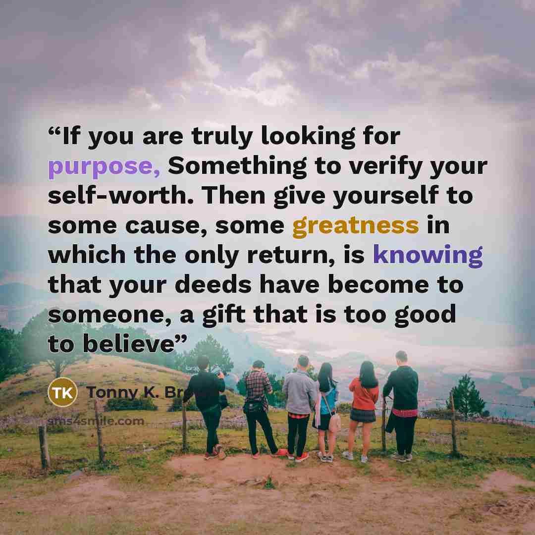 “If you are truly looking for purpose, Something to verify your self-worth. Then give yourself to some cause, some greatness in which the only return, is knowing that your deeds have become to someone, a gift that is too good to believe” quote by Tonny K. Brown