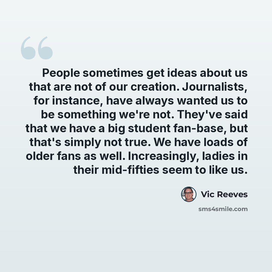“People sometimes get ideas about us that are not of our creation. Journalists, for instance, have always wanted us to be something we're not. They've said that we have a big student fan-base, but that's simply not true. We have loads of older fans as well. Increasingly, ladies in their mid-fifties…” quote by Vic Reeves