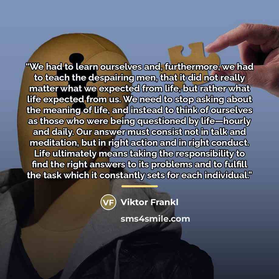 “We had to learn ourselves and, furthermore, we had to teach the despairing men, that it did not really matter what we expected from life, but rather what life expected from us. We need to stop asking about the meaning of life, and instead to think of ourselves as those who were being questioned by…” quote by Viktor Frankl
