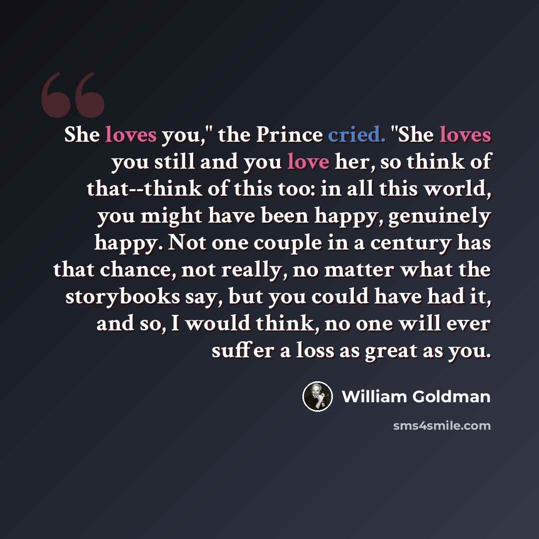 “She loves you," the Prince cried. "She loves you still and you love her, so think of that--think of this too: in all this world, you might have been happy, genuinely happy. Not one couple in a century has that chance, not really, no matter what the storybooks say, but you could have had it, and…” quote by William Goldman