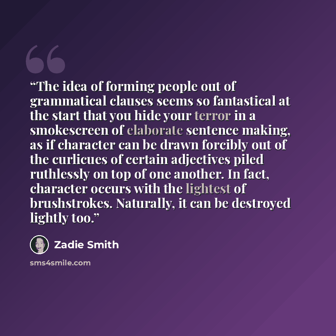 “The idea of forming people out of grammatical clauses seems so fantastical at the start that you hide your terror in a smokescreen of elaborate sentence making, as if character can be drawn forcibly out of the curlicues of certain adjectives piled ruthlessly on top of one another. In fact…” quote by Zadie Smith