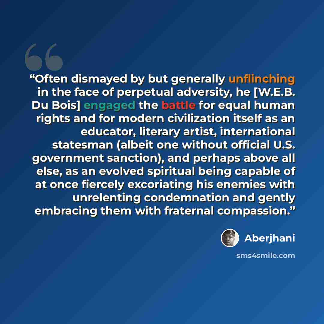 “Often dismayed by but generally unflinching in the face of perpetual adversity, he [W.E.B. Du Bois] engaged the battle for equal human rights and for modern civilization itself as an educator, literary artist, international statesman (albeit one without official U.S. government sanction), and…” quote by Aberjhani