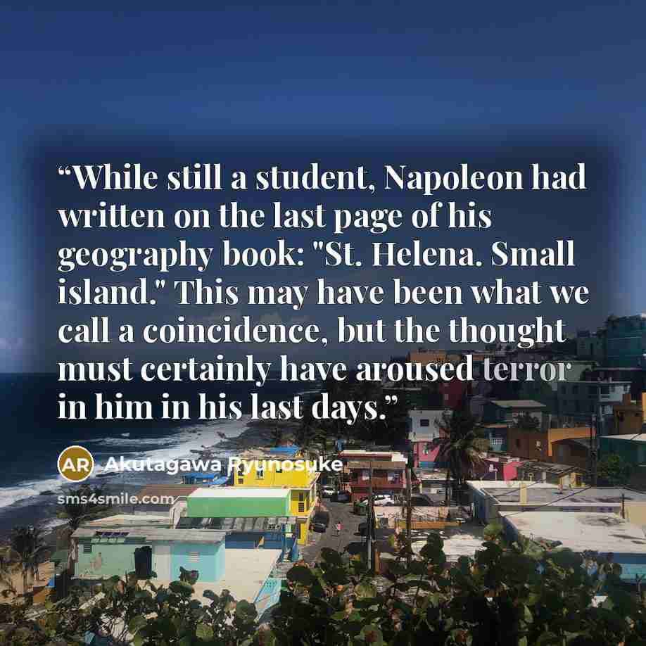 “While still a student, Napoleon had written on the last page of his geography book: "St. Helena. Small island." This may have been what we call a coincidence, but the thought must certainly have aroused terror in him in his last days.” quote by Akutagawa Ryunosuke