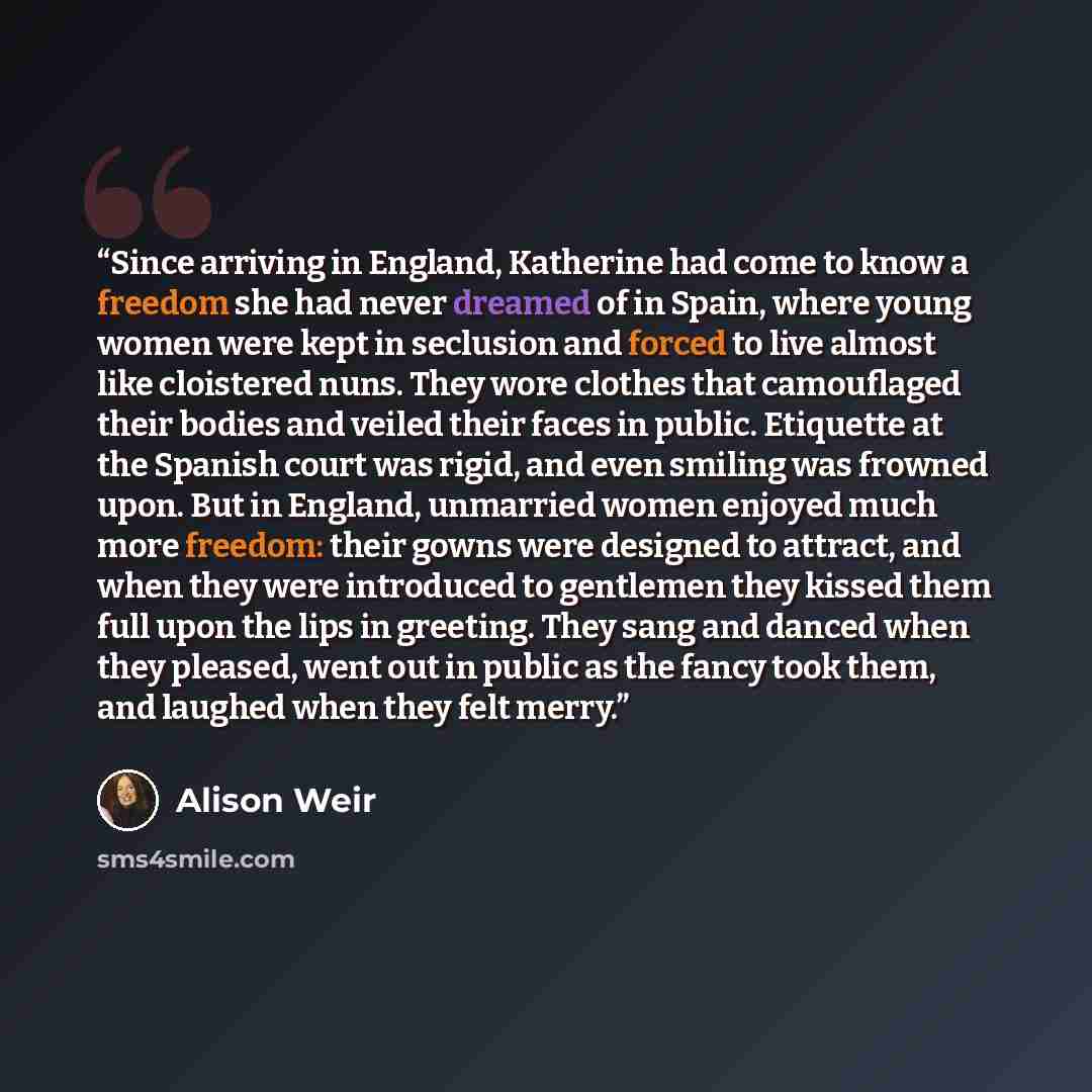 “Since arriving in England, Katherine had come to know a freedom she had never dreamed of in Spain, where young women were kept in seclusion and forced to live almost like cloistered nuns. They wore clothes that camouflaged their bodies and veiled their faces in public. Etiquette at the Spanish…” quote by Alison Weir