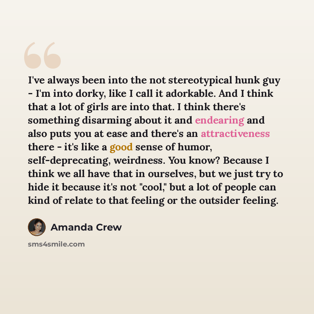 “I've always been into the not stereotypical hunk guy - I'm into dorky, like I call it adorkable. And I think that a lot of girls are into that. I think there's something disarming about it and endearing and also puts you at ease and there's an attractiveness there - it's like a good sense of…” quote by Amanda Crew