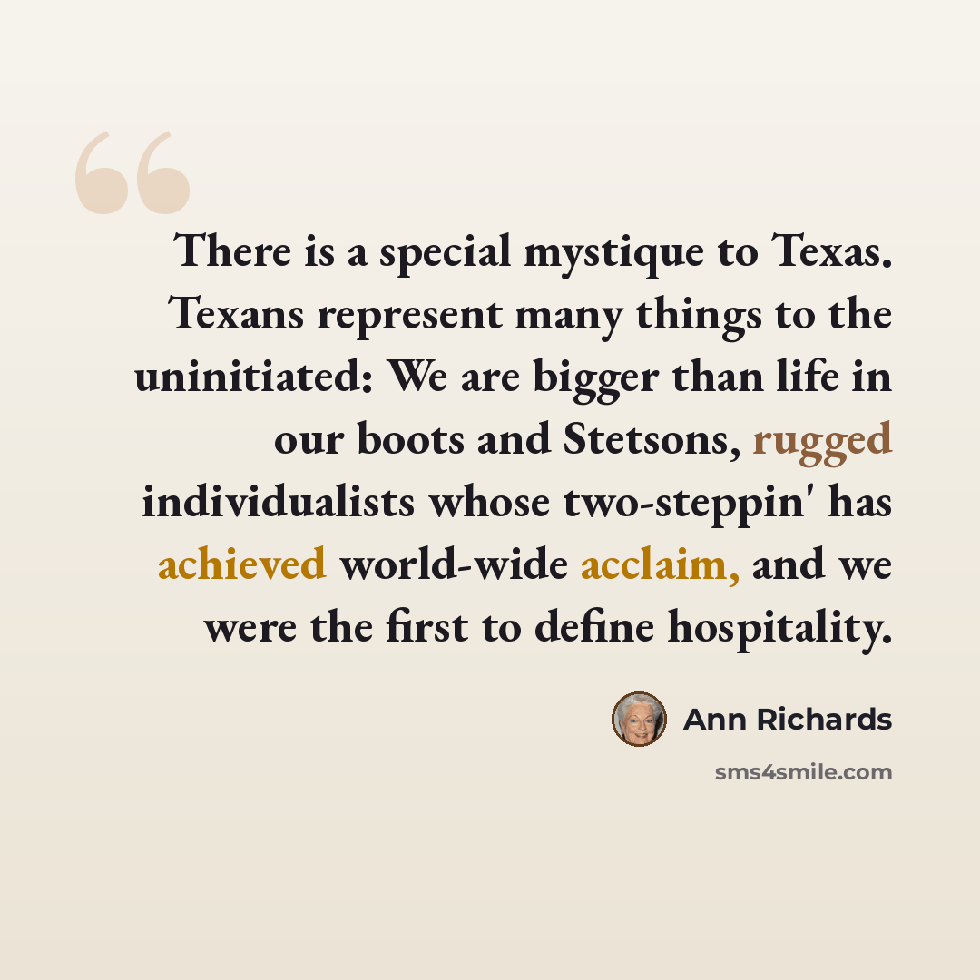 “There is a special mystique to Texas. Texans represent many things to the uninitiated: We are bigger than life in our boots and Stetsons, rugged individualists whose two-steppin' has achieved world-wide acclaim, and we were the first to define hospitality.” quote by Ann Richards